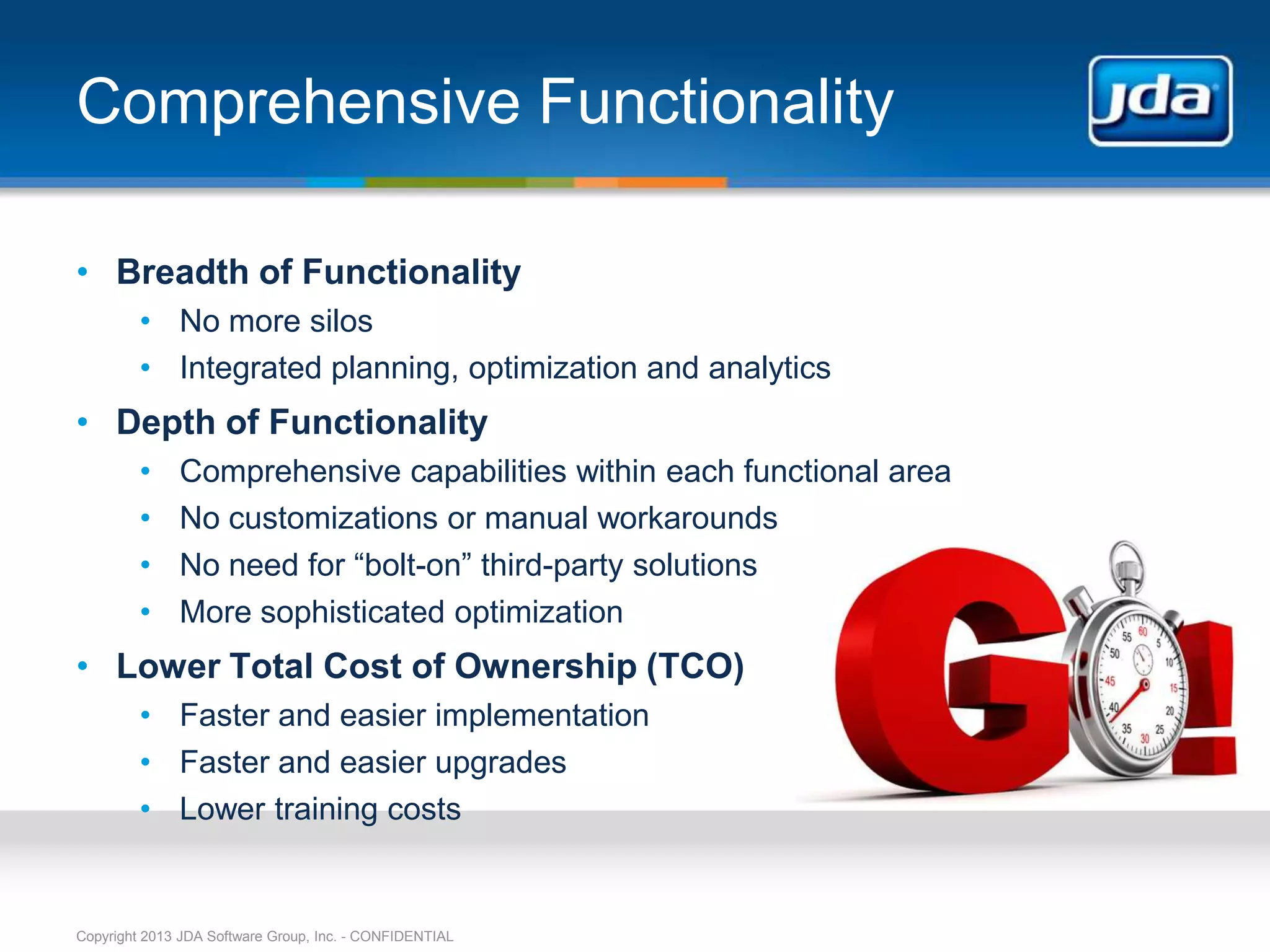 Comprehensive Functionality

• Breadth of Functionality
         • No more silos
         • Integrated planning, optimization and analytics
• Depth of Functionality
         •    Comprehensive capabilities within each functional area
         •    No customizations or manual workarounds
         •    No need for “bolt-on” third-party solutions
         •    More sophisticated optimization
• Lower Total Cost of Ownership (TCO)
         • Faster and easier implementation
         • Faster and easier upgrades
         • Lower training costs


Copyright 2013 JDA Software Group, Inc. - CONFIDENTIAL
 