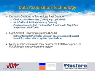 Data Acquisition Technology

     Dramatic Changes in Technology Past Decade
           Quick Access Recorders (QARs), e.g. optical disk
           Mini-QARs (Solid State Memory Devices)
           Combination units that combine QAR function with Flight Data
            Acquisition Unit (FDAU)

     Light Aircraft Recording Systems (LARS)
           Self-contained GPS/Inertial units can capture essential aircraft
            state information without system bus interface

     Newly purchased aircraft may be ordered FOQA equipped, or
      FOQA ready, directly from the factory




Aviation Technology Solutions
 