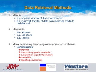 Data Retrieval Methods
         Manual
                e.g. physical removal of disk or pcmcia card
                e.g. in-aircraft transfer of data from recording media to
                 portable unit

         Electronic
                e.g. wireless
                e.g. cell phone
                e.g, satellite

         Many competing technological approaches to choose
                Considerations:
                      expense
                      in-aircraft equipment installation
                      availability of airport infrastructure
                      bandwidth
                      operating environment



Aviation Technology Solutions
 