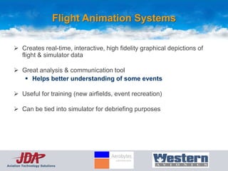 Flight Animation Systems

     Creates real-time, interactive, high fidelity graphical depictions of
      flight & simulator data

     Great analysis & communication tool
        Helps better understanding of some events

     Useful for training (new airfields, event recreation)

     Can be tied into simulator for debriefing purposes




Aviation Technology Solutions
 