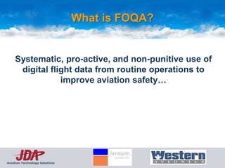 What is FOQA?


    Systematic, pro-active, and non-punitive use of
     digital flight data from routine operations to
                improve aviation safety…




Aviation Technology Solutions
 