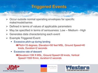 Triggered Events

     Occur outside normal operating envelopes for specific
      make/model/series
     Defined in terms of values of applicable parameters
     May be specified in terms of seriousness: Low – Medium - High
     Generates data characterizing each event
     Example Triggered Event:
           Excessive pitch-up during landing
             Pitch>15 degrees, Elevation<50 feet MSL, Ground Speed<40
               knots, Duration<2 seconds
           Excessive rate of descent
             Elevation<10K ft MSL, Ground Speed>30 knots, Vertical
               Speed>1500 ft/min, duration>2 seconds




Aviation Technology Solutions
 