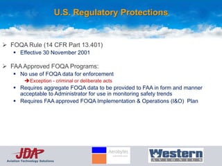 U.S. Regulatory Protections


 FOQA Rule (14 CFR Part 13.401)
      Effective 30 November 2001

 FAA Approved FOQA Programs:
      No use of FOQA data for enforcement
           Exception - criminal or deliberate acts
      Requires aggregate FOQA data to be provided to FAA in form and manner
       acceptable to Administrator for use in monitoring safety trends
      Requires FAA approved FOQA Implementation & Operations (I&O) Plan




 Aviation Technology Solutions
 