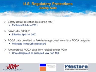 U.S. Regulatory Protections
                                        Safety Data



  Safety Data Protection Rule (Part 193)
         Published 25 June 2001

  FAA Order 8000.81
         Effective April 14, 2003

  FOQA data provided to FAA from approved, voluntary FOQA program
         Protected from public disclosure

  FAA protects FOQA data from release under FOIA
         Once designated as protected IAW Part 193




Aviation Technology Solutions
 