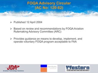 FOQA Advisory Circular
                                   (AC No: 120-82)


          Published 12 April 2004

          Based on review and recommendations by FOQA Aviation
           Rulemaking Advisory Committee (ARC)

          Provides guidance on means to develop, implement, and
           operate voluntary FOQA program acceptable to FAA




Aviation Technology Solutions
 