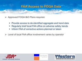 FAA Access to FOQA Data


     Approved FOQA I&O Plans requires:

           Provide access to de-identified aggregate and trend data
           Regularly brief local FAA office on adverse safety trends
           Inform FAA of corrective actions planned or taken

     Level of local FAA office involvement varies by operator




Aviation Technology Solutions
 