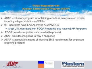 FOQA Integration with
                             Aviation Safety Action Program (ASAP)


 ASAP - voluntary program for obtaining reports of safety related events,
  including alleged violations of FARs
 90+ operators have FAA Approved ASAP MOUs
    Most U.S. operators with FOQA Programs also have ASAP Programs
 FOQA provides objective data on what happened
 ASAP provides insight as to why it happened
 ASAP is acceptable means of meeting SMS requirement for employee
  reporting program




 Aviation Technology Solutions
 