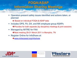 FOQA/ASAP
                     Information Sharing Meetings

           Operators present safety issues identified and actions taken, or
            planned
                  Based on individual FOQA & ASAP data
           Includes OPS, FA, DX, and MX employee group ASAPs
                 Provides for both separate (by discipline) meetings & joint sessions
           Managed by MITRE for FAA
                 Next meeting 29-31 March 2011 in Memphis, TN
           Register Online for InfoShare at:
                 www.mitrecaasd.org/infoshare




Aviation Technology Solutions
 