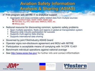 Aviation Safety Information
                        Analysis & Sharing (ASIAS)
 FAA program with MITRE IT & analytical support
       Aggregate and cross-correlate safety related data from multiple sources:
              De-identified FOQA, ASAP, VDRP, ASRS data
              FAA data, e.g. ATC radar data, NMACS, AIDS, etc.
              Military data
 National resource for discovering common, systemic safety problems
         Span multiple operators, fleets and regions in global air transportation system
         Requires wide industry participation for success
         Supports multi-agency data sharing
         Supports international data sharing
   Governed by joint FAA/Industry ASIAS board
   Operator signs non-disclosure agreement and MOU with MITRE
   Participation is acceptable means of complying with 14 CFR 13.401
   Benchmark individual operations against national average
   See http://www.asias.faa.gov/ for further info and contact information




Aviation Technology Solutions
 