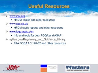 Useful Resources
     www.ihst.org
        HFDM Toolkit and other resources
     www.caa.co.uk
        HFDM study reports and other resources
     www.foqa-asap.com
        Info and tools for both FOQA and ASAP
     rgl.faa.gov/Regulatory_and_Guidance_Library
        FAA FOQA AC 120-82 and other resources




Aviation Technology Solutions
 