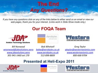 The End
                                    Any Questions?
If you have any questions click on any of the links below to either send us an email or view our
         web pages, thank you for your interest. (Links work in Slide Show mode only.)


                                    Our FOQA Team

    Aviation Technology Solutions

       Bill Norwood                       Bob Whetsell                   Greg Taylor
wnorwood@jdasolutions.aero            bobw@aerobytes.co.uk       gtaylor@westernavionics.com
  www.jdasolutions.aero                www.aerobytes.co.uk         www.westernavionics.com
   301-941-1460 ext 170                   512-898-8809                  800-668-9704

                            Presented at Heli-Expo 2011

Aviation Technology Solutions
 