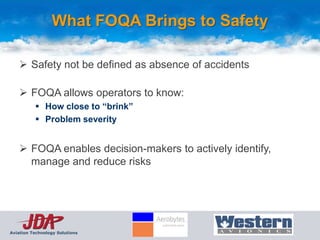 What FOQA Brings to Safety

     Safety not be defined as absence of accidents

     FOQA allows operators to know:
           How close to “brink”
           Problem severity


     FOQA enables decision-makers to actively identify,
      manage and reduce risks




Aviation Technology Solutions
 