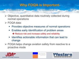 Why FOQA is Important

     Objective, quantitative data routinely collected during
      normal operations
     FOQA data:
        Provides objective measures of normal operations
        Enables early identification of problem areas
                 Reduce risk and increase safety and reliability
        Identifies actionable information that can lead to
         change
     FOQA helps change aviation safety from reactive to a
      proactive mode


Aviation Technology Solutions
 