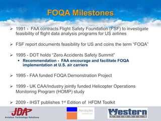 FOQA Milestones
     1991 - FAA contracts Flight Safety Foundation (FSF) to investigate
      feasibility of flight data analysis programs for US airlines

     FSF report documents feasibility for US and coins the term “FOQA”

     1995 - DOT holds “Zero Accidents Safety Summit”
           Recommendation - FAA encourage and facilitate FOQA
            implementation at U.S. air carriers

     1995 - FAA funded FOQA Demonstration Project

     1999 - UK CAA/Industry jointly funded Helicopter Operations
      Monitoring Program (HOMP) study

     2009 - IHST publishes 1st Edition of HFDM Toolkit


Aviation Technology Solutions
 