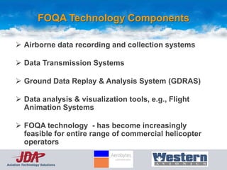 FOQA Technology Components

      Airborne data recording and collection systems

      Data Transmission Systems

      Ground Data Replay & Analysis System (GDRAS)

      Data analysis & visualization tools, e.g., Flight
       Animation Systems

      FOQA technology - has become increasingly
       feasible for entire range of commercial helicopter
       operators

Aviation Technology Solutions
 