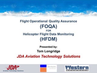 Flight Operational Quality Assurance
                                      (FOQA)
                                          FOR
                            Helicopter Flight Data Monitoring
                                      (HFDM)
                                      Presented by:
                                    Tom Longridge
                   JDA Aviation Technology Solutions


Aviation Technology Solutions
 