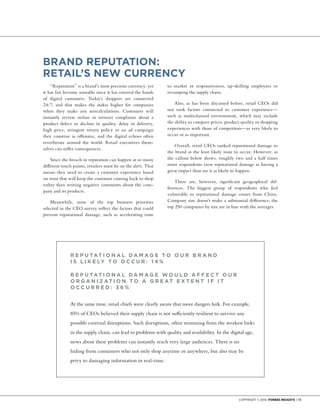 Copyright © 2014 Forbes Insights | 13
BRAND REPUTATION:
RETAIL’S NEW CURRENCY
“Reputation” is a brand’s most precious currency, yet
it has fast become unstable since it has entered the hands
of digital customers. Today’s shoppers are connected
24/7, and that makes the stakes higher for companies
when they make any miscalculations. Customers will
instantly review online or retweet complaints about a
product defect or decline in quality, delay in delivery,
high price, stringent return policy or an ad campaign
they construe as offensive, and the digital echoes often
reverberate around the world. Retail executives them-
selves can suffer consequences.
Since the breach in reputation can happen at so many
different touch points, retailers must be on the alert. That
means they need to create a customer experience based
on trust that will keep the customer coming back to shop
rather than writing negative comments about the com-
pany and its products.
Meanwhile, none of the top business priorities
selected in the CEO survey reflect the factors that could
prevent reputational damage, such as accelerating time
to market or responsiveness, up-skilling employees or
revamping the supply chain.
Also, as has been discussed before, retail CEOs did
not rank factors connected to customer experience—
such as multichannel environment, which may include
the ability to compare prices, product quality or shopping
experiences with those of competitors—as very likely to
occur or as important.
Overall, retail CEOs ranked reputational damage to
the brand as the least likely issue to occur. However, as
the callout below shows, roughly two and a half times
more respondents view reputational damage as having a
great impact than see it as likely to happen.
There are, however, significant geographical dif-
ferences. The biggest group of respondents who feel
vulnerable to reputational damage comes from China.
Company size doesn’t make a substantial difference; the
top 250 companies by size are in line with the averages.
R E P UTAT I ON A L D A M A G E TO OUR B R A ND
I S L I K E LY TO OCCUR : 1 4 %
R E P UTAT I ON A L D A M A G E W OU L D A F F E CT OUR
OR G A N I Z AT I ON TO A G R E AT E X T E NT I F I T
OCCURR E D : 3 6 %
At the same time, retail chiefs were clearly aware that more dangers lurk. For example,
85% of CEOs believed their supply chain is not sufficiently resilient to survive any
possible external disruptions. Such disruptions, often stemming from the weakest links
in the supply chain, can lead to problems with quality and availability. In the digital age,
news about these problems can instantly reach very large audiences. There is no
hiding from consumers who not only shop anytime or anywhere, but also may be
privy to damaging information in real-time.
 