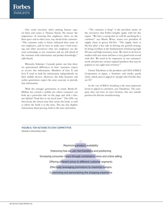 16 | Retail’s new imperative
One retail executive who’s putting human capi-
tal front and center is Thomas Storck. He stresses the
importance of ensuring that employees, those on the
floor space and in other areas, stay ahead of the customer.
“The customer today is better informed than some of
our employees, and we have to make sure—with train-
ing and other incentives—that our employees use the
same technology as our customers and are still ahead of
the customer with information and product knowledge,”
adds Storck.
Motorola Solutions’ Conrado points out that there
are generational differences in how customers expect
to receive this information. Members of Gen X and
Gen Y tend to look for information independently on
their mobile devices. However, the baby boomers and
earlier generations expect the store associate to provide
that information.
With the younger generations in mind, Books-A-
Million has created a mobile site where customers can
look up a particular title on the page and click a but-
ton labeled “Find this in my local store.” The GPS can
then locate the closest store that carries the book, as well
as where the book is in the store. The site also displays
information about pricing, both in the store and online.
“The customer is king” is the prevalent motto of
the executives that Forbes Insights spoke with for this
report. “We have a saying that we will do anything for a
customer,” says Monte Wiese, senior vice president of
supply chain at grocer Hy-Vee. “The supply chain at
Hy-Vee plays a key role in driving our growth strategy
by being excellent at the fundamentals of balancing high
fill rates and high inventory turns. We strive to be first to
market with new items and have a very good track record
with this. We need to be responsive to our customer’s
needs and procure various regional products that may be
popular in our eight-state territory.”
Fumio Takashima is the president and CEO of BALS
Corporation in Japan, a furniture and sundry goods
chain, which aims to appeal to “people who feel like they
are 25.”
In the case of BALS, branding is the most important
factor to appeal to customers, says Takashima. The com-
pany does not have its own factories, but uses outside
partners for discrete manufacturing.
Figure 8. Top actions to stay competitive
(Ranked in descending order)
Maximizing product availability
Improving how we use merchandising and positioning
Increasing consumer choice through combined in-store and online selling
Offering different prices to different customer segments
Effectively leveraging promotions to maximize margins
Customizing and personalizing the shopping experience
 