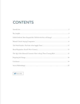 Contents
Introduction......................................................................................................................................2
Key Insights.......................................................................................................................................3
Global Outlook: How Prepared Are CEOs for the Pace of Change?..............................................5
Mission Critical: Staying Competitive..............................................................................................8
The Profit Paradox: The Role of the Supply Chain.......................................................................11
Brand Reputation: Retail’s New Currency ...................................................................................13
The Age of the Informed Customer: How to Keep Them Coming Back.....................................15
Preparing for Change......................................................................................................................18
Conclusion......................................................................................................................................19
Survey Methodology......................................................................................................................20
Tweet this
 