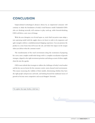 Copyright © 2014 Forbes Insights | 19
CONCLUSION
Unprecedented technological advances driven by an empowered consumer will
continue to shake the foundations of today’s retail business model. Embattled CEOs
who are thinking tactically will continue to play catch-up, while forward-thinking
CEOs will drive a new wave of change.
With the new disruptive era of retail upon us, retail chief executives must adopt a
new operating model with the supply chain at its heart in order to be responsive and
agile enough to deliver a multidimensional shopping experience. Can you promise the
product in a time frame that will secure the sale, and what’s the impact on the margin
when you deliver what the customer wants?
The transformation of the retail environment along the excitement of preparing
for a new, more complex world order brings with it a complete reevaluation of growth
strategies, aligned to the right investment priorities and taking account of where supply
chain fits into the agenda.
CEOs must rethink their strategies to address the challenges of today’s retail market
and the key success factors for the customer-centric omni-channel retail environment.
This means reassessing the viability of their models, determining whether they have
the right people and processes and tools, and looking beyond the traditional means of
growth to become more competitive and exceed shoppers’ demands.
To explore this topic further, click here.
 