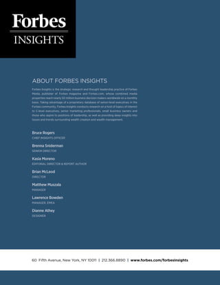 ABOUT FORBES INSIGHTS
Forbes Insights is the strategic research and thought leadership practice of Forbes
Media, publisher of Forbes magazine and Forbes.com, whose combined media
properties reach nearly 50 million business decision makers worldwide on a monthly
basis. Taking advantage of a proprietary database of senior-level executives in the
Forbes community, Forbes Insights conducts research on a host of topics of interest
to C-level executives, senior marketing professionals, small business owners and
those who aspire to positions of leadership, as well as providing deep insights into
issues and trends surrounding wealth creation and wealth management.
Bruce Rogers
CHIEF INSIGHTS OFFICER
Brenna Sniderman
SENIOR DIRECTOR
Kasia Moreno
EDITORIAL DIRECTOR  Report Author
Brian McLeod
Director
Matthew Muszala
MANAGER
Lawrence Bowden
MANAGER, EMEA
Dianne Athey
DESIGNER
60 Fifth Avenue, New York, NY 10011 | 212.366.8890 | www.forbes.com/forbesinsights
 