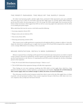 4 | Retail’s new imperative
T H E P RO F I T P A R A DO X : The r o le o f t he s u pply c hai n
Are today’s retail operating models, and their supply chains, positioned to help organizations grow more profitably?
The answer has to be no. Only 17% of all CEOs claim that their supply chains are currently optimal. When looking at
just the top 250 retailers, this percentage grows to 33%. On average, the CEOs ranked supply chain investment near the
bottom of their investments, which suggests that CEOs are still not connecting supply chain optimization with the ability
to successfully grow profit margins.
When asked about their top risk concerns, retail chiefs named the following:
•	 Increasing competitive threats (41%)
•	 Margin erosion and cost reduction (39%)
•	 Data security threats (25%)
•	 Attracting and retaining customers (24%)
These answers reveal a sizable gap between recognizing risk and employing effective strategies to address it. Ironically,
despite the relatively low ranking they gave to supply chain investment, 50% of retail CEOs recognized that a supply chain
can be a strategic differentiator in succeeding as a low-cost provider.
B R A ND R E P UTAT I ON : R E TA I L’ S N E W CURR E NC Y
Advances in personal device technology and the spread of social media have put serious pressure on retailers to respond
to their customers’ demands fast and flawlessly, and their response times ultimately could enhance the brand experience or
put their brand reputation at risk. However, it’s surprising that retail CEOs seemed to downplay the risk these technologies
present to their reputation:
•	 *Only 14% of retail CEOs believed reputational damage is “likely to occur”
•	 *34% of CEOs believed that reputational damage will affect their organization
These findings are even more surprising considering that CEOs didn’t see their supply chain, which has a huge
potential to burnish or destroy a retailer’s reputation, as possessing iron-clad reliability. And only 15% of CEOs believed
their current supply chain was resilient enough to address the threat of external disruptions.
These data points reveal the mixed viewpoints retailers have when it comes to the role of the supply chain as it relates
to growth, costs and operational excellence. Some accept its importance but give it little focus, while others view it as a
core competency that can help move the business forward.
 