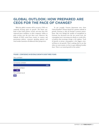 Copyright © 2014 Forbes Insights | 5
With the global economy still in recovery, CEOs are
cautiously focusing again on growth. The future out-
look to them looks positive overall, and more than 54%
expressed great confidence in their companies’ ability to
grow revenue over the next three years. However, the
outlook of CEOs varied from country to country, and
government policies, consumer spending patterns and
retail market maturities all influenced their perspectives.
In one example, German department store chain
Galeria Kaufhof’s Thomas Storck has a positive outlook on
growth. Germany is, after all, Europe’s economic power-
house. But even though the number of unemployed in
Germany has decreased over the last several years, the
consumption rate is increasing very slowly as a result of fis-
cal policies that encourage savings, as he explains: “Lack
of growth in private consumption is the biggest exter-
nal threat to our growth. That is making clear to me that
when we want to grow, we have to gain additional market
share. There is no natural growth in the market.”
GLOBAL OUTLOOK: HOW PREPARED ARE
CEOS FOR The PAce of CHANGE?
Figure 1. CONFIDENCE IN REVENUE GROWTH OVER THREE YEARS
3%
6%
34%
54%
Very confident
Somewhat confident
Not very confident
Not confident at all
 