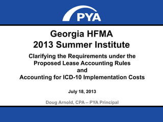 Page 0July 18, 2013
Prepared for Georgia HFMA Summer Institute
Georgia HFMA
2013 Summer Institute
Clarifying the Requirements under the
Proposed Lease Accounting Rules
and
Accounting for ICD-10 Implementation Costs
July 18, 2013
Doug Arnold, CPA – PYA Principal
 