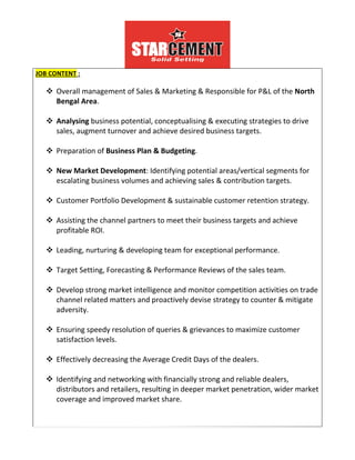 JOB CONTENT :
 Overall management of Sales & Marketing & Responsible for P&L of the North
Bengal Area.
 Analysing business potential, conceptualising & executing strategies to drive
sales, augment turnover and achieve desired business targets.
 Preparation of Business Plan & Budgeting.
 New Market Development: Identifying potential areas/vertical segments for
escalating business volumes and achieving sales & contribution targets.
 Customer Portfolio Development & sustainable customer retention strategy.
 Assisting the channel partners to meet their business targets and achieve
profitable ROI.
 Leading, nurturing & developing team for exceptional performance.
 Target Setting, Forecasting & Performance Reviews of the sales team.
 Develop strong market intelligence and monitor competition activities on trade
channel related matters and proactively devise strategy to counter & mitigate
adversity.
 Ensuring speedy resolution of queries & grievances to maximize customer
satisfaction levels.
 Effectively decreasing the Average Credit Days of the dealers.
 Identifying and networking with financially strong and reliable dealers,
distributors and retailers, resulting in deeper market penetration, wider market
coverage and improved market share.
 