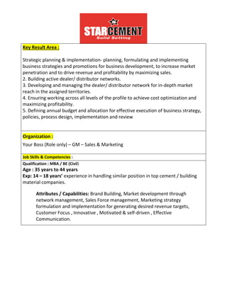 Key Result Area :
Strategic planning & implementation- planning, formulating and implementing
business strategies and promotions for business development, to increase market
penetration and to drive revenue and profitability by maximizing sales.
2. Building active dealer/ distributor networks.
3. Developing and managing the dealer/ distributor network for in-depth market
reach in the assigned territories.
4. Ensuring working across all levels of the profile to achieve cost optimization and
maximizing profitability.
5. Defining annual budget and allocation for effective execution of business strategy,
policies, process design, implementation and review
Organization :
Your Boss (Role only) – GM – Sales & Marketing
Job Skills & Competencies :
Job Skills & Competencies
Qualification : MBA / BE (Civil)
Age : 35 years to 44 years
Exp: 14 – 18 years’ experience in handling similar position in top cement / building
material companies.
Attributes / Capabilities: Brand Building, Market development through
network management, Sales Force management, Marketing strategy
formulation and implementation for generating desired revenue targets,
Customer Focus , Innovative , Motivated & self-driven , Effective
Communication.
 