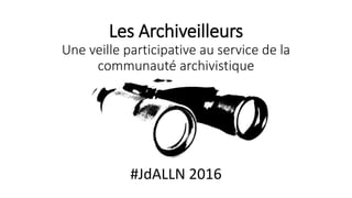 Les Archiveilleurs
Une veille participative au service de la
communauté archivistique
#JdALLN 2016
 
