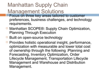 Manhattan Supply Chain
Management Solutions
   Focus on three key areas tailored to customer
    preferences, business challenges, and technology
    requirements.
   Manhattan SCOPE®: Supply Chain Optimization,
    Planning Through Execution
   Built on open-source technology
   Provides holistic operational insight, performance,
    optimization with measurable and lower total cost
    of ownership through the following :Planning and
    Forecasting, Inventory Optimization, Order
    Lifecycle Management, Transportation Lifecycle
    Management and Warehouse and Distribution
    Management.
 