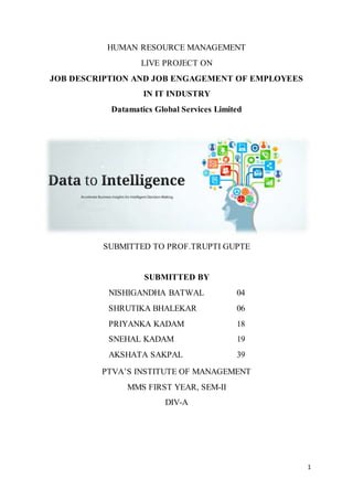 1
HUMAN RESOURCE MANAGEMENT
LIVE PROJECT ON
JOB DESCRIPTION AND JOB ENGAGEMENT OF EMPLOYEES
IN IT INDUSTRY
Datamatics Global Services Limited
SUBMITTED TO PROF.TRUPTI GUPTE
SUBMITTED BY
NISHIGANDHA BATWAL 04
SHRUTIKA BHALEKAR 06
PRIYANKA KADAM 18
SNEHAL KADAM 19
AKSHATA SAKPAL 39
PTVA’S INSTITUTE OF MANAGEMENT
MMS FIRST YEAR, SEM-II
DIV-A
 