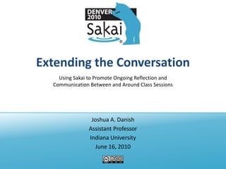 Extending the Conversation Joshua A. Danish Assistant Professor Indiana University June 16, 2010 Using Sakai to Promote Ongoing Reflection and Communication Between and Around Class Sessions 