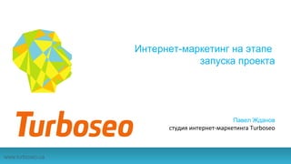 Интернет-маркетинг на этапе
запуска проекта
Павел Жданов
студия интернет-маркетинга Turboseo
www.turboseo.ua
 
