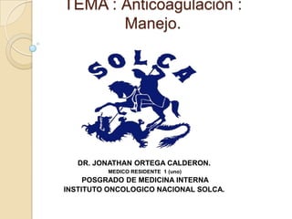 TEMA : Anticoagulaciòn :
Manejo.
DR. JONATHAN ORTEGA CALDERON.
MEDICO RESIDENTE 1 (uno)
POSGRADO DE MEDICINA INTERNA
INSTITUTO ONCOLOGICO NACIONAL SOLCA.
 