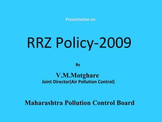 Presentation on
RRZ Policy-2009
By
V.M.Motghare
Joint Director(Air Pollution Control)
Maharashtra Pollution Control Board
 