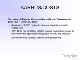 AARHUS/COSTS
• Secretary of State for Communities and Local Government v
Venn [2014] EWCA Civ 1539
– Application of PCO regime to statutory applications under
section 288
– CPR 45.41 not compliant with the Aarhus Convention insofar as
it is confined to applications for judicial review, and excludes
(environmental) statutory appeals and applications.
 
