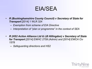 EIA/SEA
• R (Buckinghamshire County Council) v Secretary of State for
Transport [2014] 1 WLR 324
– Exemption from scheme of EIA Directive
– Interpretation of “plan or programme” in the context of SEA
• R (HS2 Action Alliance Ltd & LB Hillingdon) v Secretary of State
for Transport [2014] EWHC 2759 (Admin) and [2014] EWCA Civ
1578
– Safeguarding directions and HS2
 