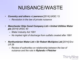 NUISANCE/WASTE
• Coventry and others v Lawrence [2014] UKSC 13
– Revolution in the law of private nuisance
• Manchester Ship Canal Company Ltd v United Utilities Water
plc [2014] UKSC 40
– Water Industry Act 1991
– No implied right of discharge from outfalls created after 1991
• Northumbrian Water Ltd v Sir Robert McAlpine Ltd [2014] Env
LR 28
– Review of authorities on relationship between the law of
nuisance and the rule in Rylands v Fletcher
 