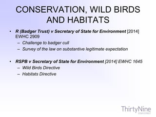 CONSERVATION, WILD BIRDS
AND HABITATS
• R (Badger Trust) v Secretary of State for Environment [2014]
EWHC 2909
– Challenge to badger cull
– Survey of the law on substantive legitimate expectation
• RSPB v Secretary of State for Environment [2014] EWHC 1645
– Wild Birds Directive
– Habitats Directive
 