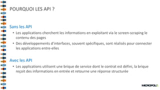 12
POURQUOI LES API ?
Sans les API
• Les applications cherchent les informations en exploitant via le screen-scraping le
contenu des pages
• Des développements d’interfaces, souvent spécifiques, sont réalisés pour connecter
les applications entre-elles
Avec les API
• Les applications utilisent une brique de service dont le contrat est défini, la brique
reçoit des informations en entrée et retourne une réponse structurée
 