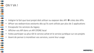 32
ON Y VA !
• Intégrer le fait que tout projet doit utiliser ou exposer des API  créez des KPIs
• APIser ses webservices existants dès qu’ils sont utilisés par plus de 2 applications
• Encapsuler les services du legacy
• Afficher vos API dans un API STORE local
• Faites participer au plus tôt le service achat et le service juridique sur ces projets
• Avant de penser à monétiser vos services, suivre leur usage
 