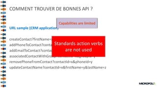 48
COMMENT TROUVER DE BONNES API ?
URL sample (CRM application)
createContact?firstName=x&lastName=y
addPhoneToContact?contactId=x&phone=y
addEmailToContact?contactId=x&email=y
associatedContactWithGroup?contactId=x&groupId=y
removePhoneFromContact?contactId=x&phoneId=y
updateContactName?contactId=x&firstName=y&lastName=z
What is the level of
quality ?
Granularity is too fine
Operation type is the
url
Capabilities are limited
Standards action verbs
are not used
 