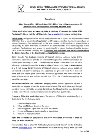 Page 1 of 16
Recruitment
Advertisement No. I-34/A to R /Rectt/2021-22 (i.e. Total 18 Advertisement A to R )
Computer Based Through Online Medium (CRT) Exam 2021
Online Application forms are expected to be active from 1st week of December, 2021
(Tentatively). Please visit the SGPGI website (www.sgpgi.ac.in) regularly for final date.
Special Note : No application/fee will be accepted after date as against the above advertisement
till the last date of submission of application and fee as per published Examination scheduled on
Institute’s website. The applicant will not be able to print out his application unless his fee is
adjusted by the bank. Therefore, the fee from the bank should be mandatorily adjusted by the
candidate. Candidate can also amend his application form except -Registered Mobile Number,
Email, Aadhaar Number, Category, etc. Candidates are advised to visit Institute’s website for
the detailed schedule of the Examination and application process.
Sanjay Gandhi Post Graduate Institute of Medical Sciences, Lucknow invites Online
applications from citizens of India for selection through online written examination on
various posts of Group 'B' and 'C' under Computer Based Examination-2021 for posts
advertised by Advertisement No. I-34/A to R /Rectt/2021-22 ( i.e. Total 18 Advertisement
A to R ) of Sanjay Gandhi Institute of Medical Sciences, Lucknow, whose details of
unreserved and reserved category-wise vacancies are given in Table-01 of the next
point. For each vacant post applied for, individual application and application fee is
required to be submitted/remitted for each post (s) in case of candidates applying for
more than one post.
Information required for candidates applying online- Online application system is
applicable for applying under the above advertisement. The application sent through
any other means will not be accepted. Candidates should apply online only. Candidates
to apply online Please ensure compliance with the procedure given below.
Process of filling the application form - The process of filling the application form is
divided into the five following parts:
i. Candidate Registration
ii. Filling up of balance details of the form
iii. Uploading photo, signatures and other documents
iv. Payment of Fees and Application Form Submission
v. Printout of Application form
Note: The candidate can complete all the above mentioned procedures at once for
filling the application form.
The candidate has to click "All Notification/Advertisement Details” on the Institute’s
website www.sgpgi.ac.in. The advertisement will automatically display when you click
SANJAY GANDHI POSTGRADUATE INSTITUTE OF MEDICAL SCIENCES,
RAE BARELI ROAD, LUCKNOW, U.P (INDIA).
____________________________________________________________________________
 