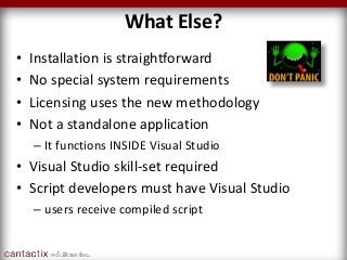 What Else?
• Installation is straightforward
• No special system requirements
• Licensing uses the new methodology
• Not a standalone application
– It functions INSIDE Visual Studio
• Visual Studio skill-set required
• Script developers must have Visual Studio
– users receive compiled script
 
