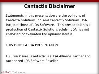 Cantactix Disclaimer
Statements in this presentation are the opinions of
Cantactix Solutions Inc. and Cantactix Solutions USA
Inc., not those of JDA Software. This presentation is a
production of Cantactix Solutions solely. JDA has not
endorsed or evaluated the opinions herein.
THIS IS NOT A JDA PRESENTATION.
Full Disclosure: Cantactix is a JDA Alliance Partner and
Authorized JDA Software Reseller.
 