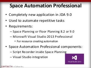 Space Automation Professional
• Completely new application in JDA 9.0
• Used to automate repetitive tasks
• Requirements:
– Space Planning or Floor Planning 8.2 or 9.0
– Microsoft Visual Studio 2013 Professional
• For resource creating automation
• Space Automation Professional components:
– Script Recorder inside Space Planning
– Visual Studio integration
 
