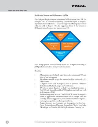 Creating value across Supply Chain



                                      Application Support and Maintenance (ASM)

                                      The JDA practice provides a mature onsite/offshore model for ASM. For
                                      example, HCL is currently supporting two of the largest Manugistics
                                      implementations in Europe. This covers support of Manugistics version
                                      7.2.2 and 7.4.2. In the past HCL has supported almost all the versions of
                                      JDA applications from version 6.x to version 7.5.


                                                                                               Integrated
                                                                                                Delivery
                                                                      Process                    Model
                                                                         &                                               Services
                                                                    Methodology


                                                                        SLA Management                      Tools, Technology
                                                                          Framework                                 &
                                                                              &                               Infrastructure
                                                                           Reporting


                                                                                           Engagement &
                                                                                              Project
                                                                                            Governance




                                      HCL brings proven onsite/offshore model and in-depth knowledge of
                                      JDA products has helped in major customizations.

                                      Benefits:

                                      ?Manugistics specific batch reporting tools that ensured 99% up-
                                                    time of batch processes.
                                      ?Developed reusable scripts that resulted in effort savings of ~225
                                       Man Hours.
                                      ?Adaptors on the JDA Manugistics suite of products – Demand
                                       Fulfillment, Market Manager and Collaborate.
                                      ?Developed Indian Taxation as shelf ware, standard interfaces to
                                       SAP/Oracle financials, and RAPID implementation framework
                                       to bring down TCO.
                                      ? an integration layer on Oracle PL/SQL for the Manugistics
                                       Built
                                       suites of applications for a furniture retailer in Europe. This was
                                       done by eliminating point-to-point interfaces and moving into a
                                       subscription/publish based integration layer.
                                      ?Supporting new developments on Manugistics version 7.x –
                                       Store Replenishment Planning, Days of the Week, Lost Sales,
                                       New Capacity Planning, Global Replenishment Planning, etc.




10                                    © 2012, HCL Technologies. Reproduction Prohibited. This document is protected under Copyright by the Author, all rights reserved.
 