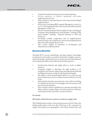 Creating value across Supply Chain



                                      ?Trained Consultants in domain, function and technology
                                      ?Proven maturity to deliver optimized cost/value
                                                    implementation services
                                      ? realization of product features with a framework for Rapid
                                       Early
                                                    implementation
                                      ? movers in helping IKEA upgrade Manugistics version 6.x
                                       Early
                                       to 7.4.2. This happened within a few months after JDA launched
                                       Manugistics version 7.4.2.
                                      ?Library of extensive plug-in features: Indian Taxation, Integrated
                                       Customer Order Management, Serial Number Tracking, OTB,
                                       Serial Number Tracking, Financial Interfaces to SAP and
                                       Oracle, etc.
                                      ?Developed reusable components and an implementation
                                       framework that can be deployed to shorten the implementation
                                       life cycle and the upgrade project cycle.
                                      ?300+ person months of experience in development and
                                       enhancements on JDA products

                                      Business Benefits
                                      Through HCL’s proven methodology and deep industry knowledge,
                                      manufacturers and retailers can achieve the benefits of higher turnover,
                                      improved margin, optimized inventory and service levels and reduction
                                      in cost. Business benefits can be achieved in the following areas:

                                      ?Synchronized demand and supply plans to result in higher
                                       turnover.
                                      ?Consumer insights to determine the right products to be
                                       included in assortments, right pricing, and appropriate planning
                                       for different locations to improve the top-line and margin.
                                      ? ability to sense demand signals all the way to the store and
                                       The
                                       hence bring forecast accuracy improvements and better in stock
                                       levels.
                                      ?Optimized local market assortments for each retail store leading
                                       to a significant reduction of total supply network inventory and
                                       less out-of stock situations.
                                      ? real-time analysis capabilities for demand and supply that
                                       Near
                                       allows retailers to gauge impacts of trade promotions, consumer
                                       marketing activities, seasonality, and new products.

                                      Case Study:

                                      HCL helps a Global furniture retailer to revitalize its supply chain

                                      The Global furniture retailer, with an annual turnover of € 22.7 Bn, is the
                                      leading market player with more than 300 stores in 30+ countries. Its
                                      supply chain spans across geographies, with China, Poland, Italy and



12                                    © 2012, HCL Technologies. Reproduction Prohibited. This document is protected under Copyright by the Author, all rights reserved.
 